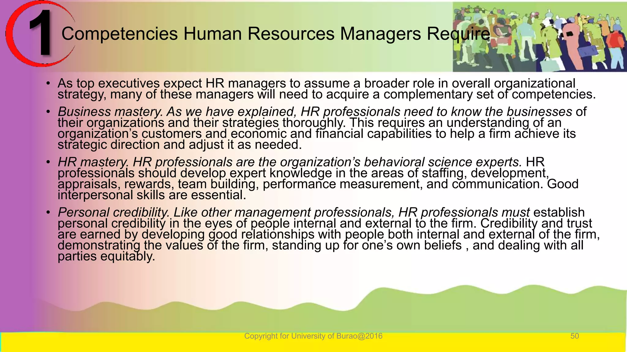 Competencies Human Resources Managers Require
• As top executives expect HR managers to assume a broader role in overall organizational
strategy, many of these managers will need to acquire a complementary set of competencies.
• Business mastery. As we have explained, HR professionals need to know the businesses of
their organizations and their strategies thoroughly. This requires an understanding of an
organization’s customers and economic and financial capabilities to help a firm achieve its
strategic direction and adjust it as needed.
• HR mastery. HR professionals are the organization’s behavioral science experts. HR
professionals should develop expert knowledge in the areas of staffing, development,
appraisals, rewards, team building, performance measurement, and communication. Good
interpersonal skills are essential.
• Personal credibility. Like other management professionals, HR professionals must establish
personal credibility in the eyes of people internal and external to the firm. Credibility and trust
are earned by developing good relationships with people both internal and external of the firm,
demonstrating the values of the firm, standing up for one’s own beliefs , and dealing with all
parties equitably.
Copyright for University of Burao@2016 50
1
 