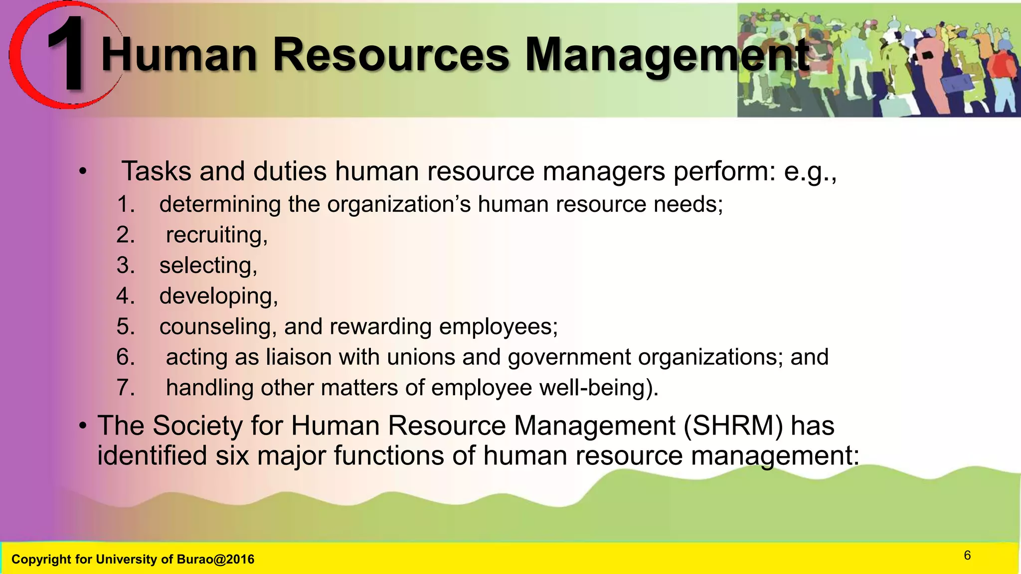 Human Resources Management
• Tasks and duties human resource managers perform: e.g.,
1. determining the organization’s human resource needs;
2. recruiting,
3. selecting,
4. developing,
5. counseling, and rewarding employees;
6. acting as liaison with unions and government organizations; and
7. handling other matters of employee well-being).
• The Society for Human Resource Management (SHRM) has
identified six major functions of human resource management:
Copyright for University of Burao@2016 6
1
 