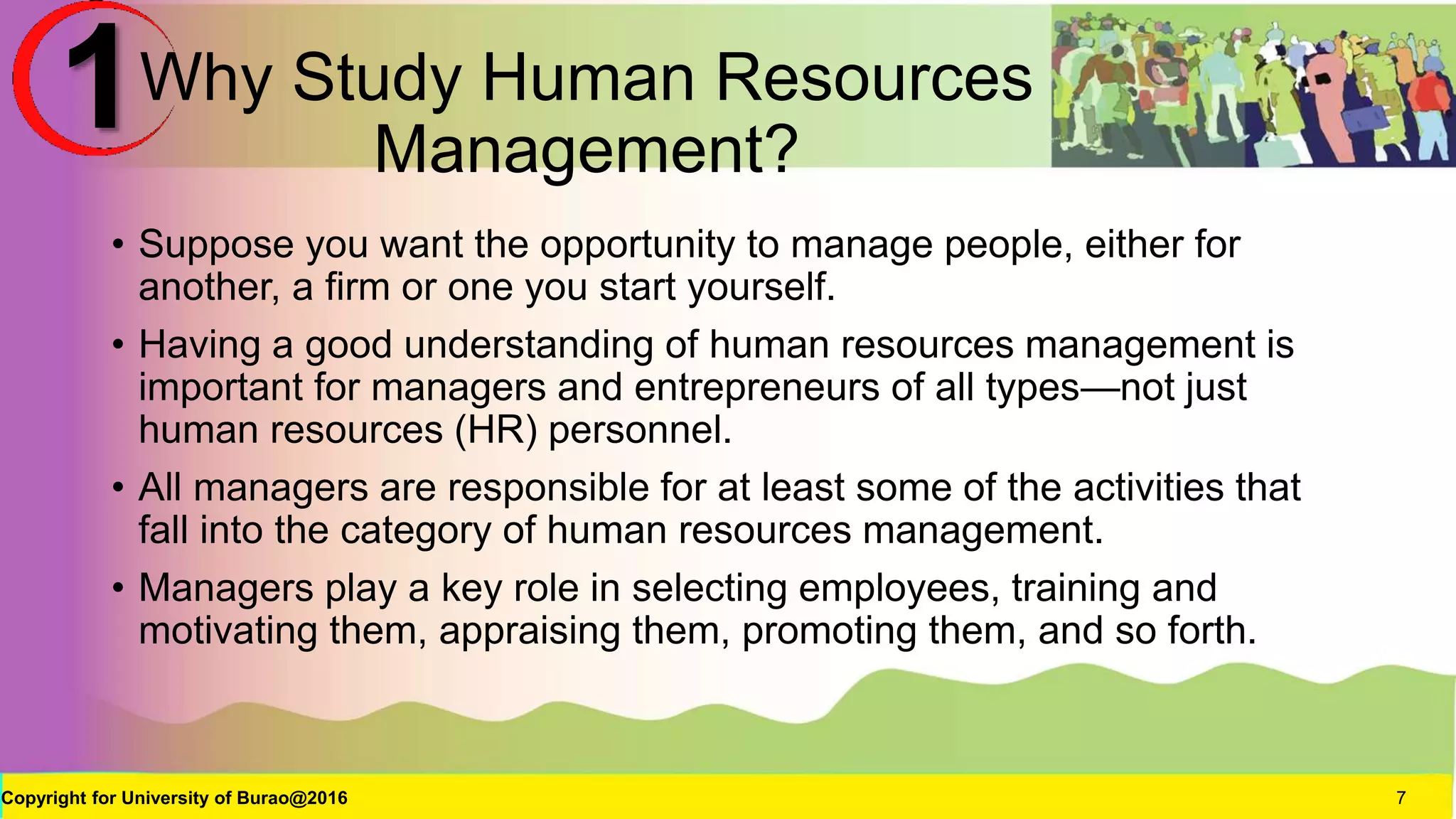 Why Study Human Resources
Management?
• Suppose you want the opportunity to manage people, either for
another, a firm or one you start yourself.
• Having a good understanding of human resources management is
important for managers and entrepreneurs of all types—not just
human resources (HR) personnel.
• All managers are responsible for at least some of the activities that
fall into the category of human resources management.
• Managers play a key role in selecting employees, training and
motivating them, appraising them, promoting them, and so forth.
Copyright for University of Burao@2016 7
1
 