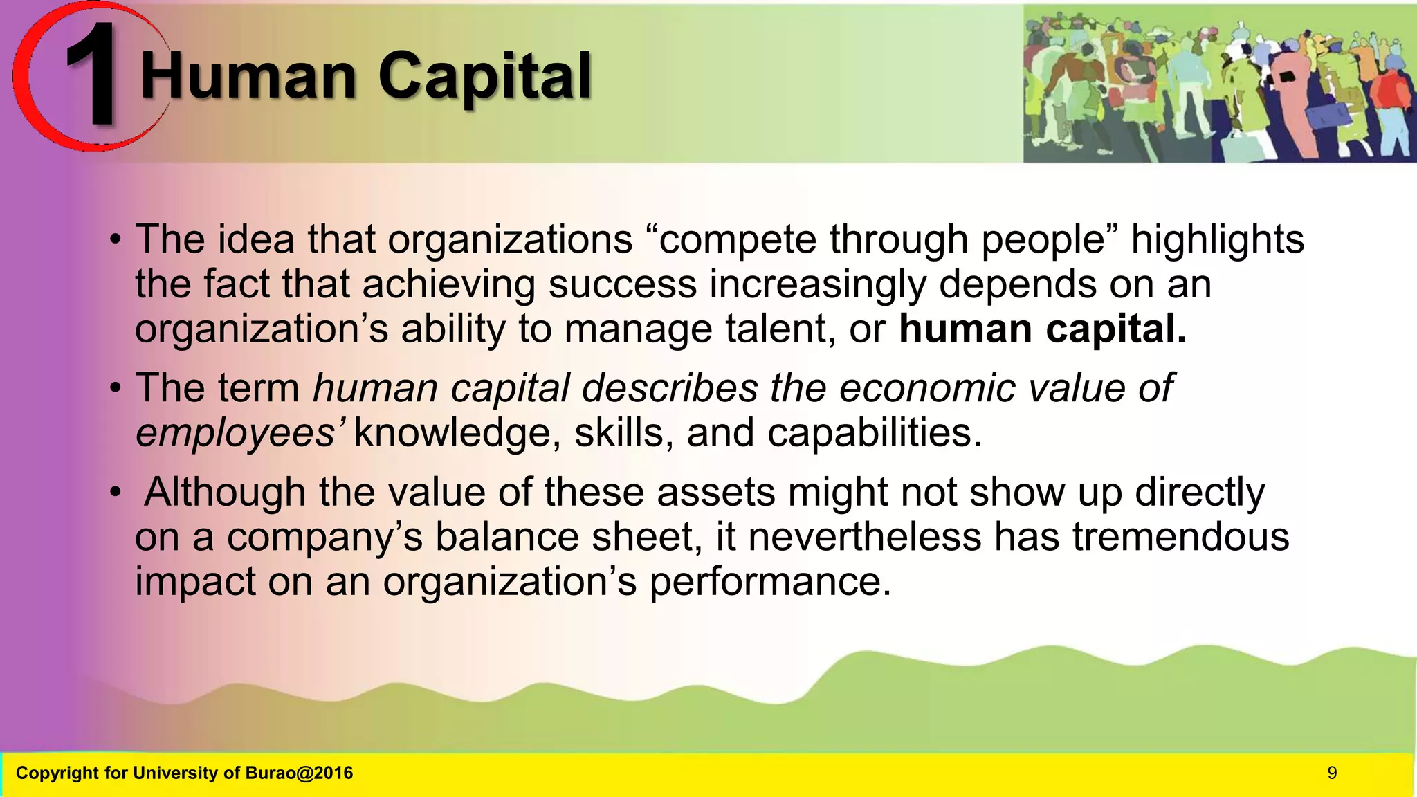 Human Capital
• The idea that organizations “compete through people” highlights
the fact that achieving success increasingly depends on an
organization’s ability to manage talent, or human capital.
• The term human capital describes the economic value of
employees’ knowledge, skills, and capabilities.
• Although the value of these assets might not show up directly
on a company’s balance sheet, it nevertheless has tremendous
impact on an organization’s performance.
Copyright for University of Burao@2016 9
1
 