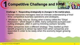 Competitive Challenge and HRM
Challenge 1: Responding strategically to changes in the market place.
• Human resources managers need an intimate understanding of their
firms’ competitive business operations and strategies,
• Whatever they may be. During what is being called the “Great
Recession,” which began in 2008, many companies pursued cost-
cutting strategies, often in part by trimming workers’ benefits.
• Other companies took a different strategy: They beefed up their
benefit programs to attract top talent from other companies and
expanded in order to be ready when the economy began growing
again.
Copyright for University of Burao@2016 12
1
 