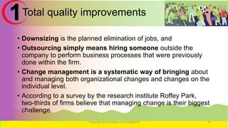 Total quality improvements
• Downsizing is the planned elimination of jobs, and
• Outsourcing simply means hiring someone outside the
company to perform business processes that were previously
done within the firm.
• Change management is a systematic way of bringing about
and managing both organizational changes and changes on the
individual level.
• According to a survey by the research institute Roffey Park,
two-thirds of firms believe that managing change is their biggest
challenge.
Copyright for University of Burao@2016 15
1
 