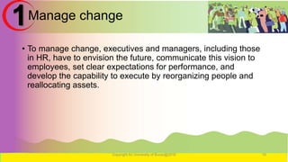 Manage change
• To manage change, executives and managers, including those
in HR, have to envision the future, communicate this vision to
employees, set clear expectations for performance, and
develop the capability to execute by reorganizing people and
reallocating assets.
Copyright for University of Burao@2016 16
1
 