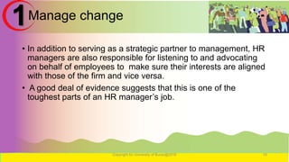 Manage change
• In addition to serving as a strategic partner to management, HR
managers are also responsible for listening to and advocating
on behalf of employees to make sure their interests are aligned
with those of the firm and vice versa.
• A good deal of evidence suggests that this is one of the
toughest parts of an HR manager’s job.
Copyright for University of Burao@2016 18
1
 