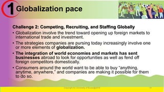 Globalization pace
Challenge 2: Competing, Recruiting, and Staffing Globally
• Globalization involve the trend toward opening up foreign markets to
international trade and investment.
• The strategies companies are pursing today increasingly involve one
or more elements of globalization.
• The integration of world economies and markets has sent
businesses abroad to look for opportunities as well as fend off
foreign competitors domestically.
• Consumers around the world want to be able to buy “anything,
anytime, anywhere,” and companies are making it possible for them
to do so.
Copyright for University of Burao@2016 19
1
 