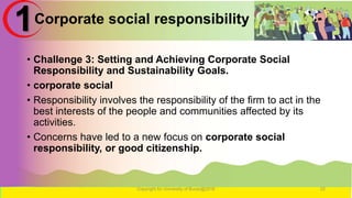 Corporate social responsibility
• Challenge 3: Setting and Achieving Corporate Social
Responsibility and Sustainability Goals.
• corporate social
• Responsibility involves the responsibility of the firm to act in the
best interests of the people and communities affected by its
activities.
• Concerns have led to a new focus on corporate social
responsibility, or good citizenship.
Copyright for University of Burao@2016 22
1
 