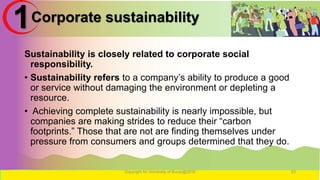 Corporate sustainability
Sustainability is closely related to corporate social
responsibility.
• Sustainability refers to a company’s ability to produce a good
or service without damaging the environment or depleting a
resource.
• Achieving complete sustainability is nearly impossible, but
companies are making strides to reduce their “carbon
footprints.” Those that are not are finding themselves under
pressure from consumers and groups determined that they do.
Copyright for University of Burao@2016 23
1
 
