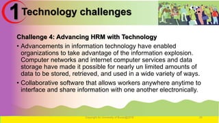 Technology challenges
Challenge 4: Advancing HRM with Technology
• Advancements in information technology have enabled
organizations to take advantage of the information explosion.
Computer networks and internet computer services and data
storage have made it possible for nearly un limited amounts of
data to be stored, retrieved, and used in a wide variety of ways.
• Collaborative software that allows workers anywhere anytime to
interface and share information with one another electronically.
Copyright for University of Burao@2016 25
1
 