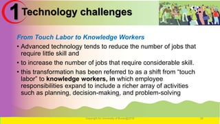 Technology challenges
From Touch Labor to Knowledge Workers
• Advanced technology tends to reduce the number of jobs that
require little skill and
• to increase the number of jobs that require considerable skill.
• this transformation has been referred to as a shift from “touch
labor” to knowledge workers, in which employee
responsibilities expand to include a richer array of activities
such as planning, decision-making, and problem-solving
Copyright for University of Burao@2016 26
1
 