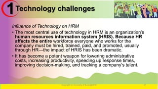 Technology challenges
Influence of Technology on HRM
• The most central use of technology in HRM is an organization’s
human resources information system (HRIS). Because HR
affects the entire workforce everyone who works for the
company must be hired, trained, paid, and promoted, usually
through HR—the impact of HRIS has been dramatic.
• It has become a potent weapon for lowering administrative
costs, increasing productivity, speeding up response times,
improving decision-making, and tracking a company’s talent.
Copyright for University of Burao@2016 27
1
 