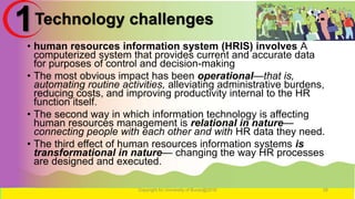 Technology challenges
• human resources information system (HRIS) involves A
computerized system that provides current and accurate data
for purposes of control and decision-making
• The most obvious impact has been operational—that is,
automating routine activities, alleviating administrative burdens,
reducing costs, and improving productivity internal to the HR
function itself.
• The second way in which information technology is affecting
human resources management is relational in nature—
connecting people with each other and with HR data they need.
• The third effect of human resources information systems is
transformational in nature— changing the way HR processes
are designed and executed.
Copyright for University of Burao@2016 28
1
 