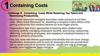 Containing Costs
Challenge 5: Containing Costs While Retaining Top Talent and
Maximizing Productivity
• Most human resources managers have been under pressure to cut labor
costs. When Great Recession hit, stretching a company’s labor dollars while
gaining productivity from workers became an even bigger priority.
• Organizations take many approaches to lowering labor-related costs,
including carefully managing employees’ benefits, downsizing, outsourcing,
offshoring, furloughing employees, and engaging in employee leasing in an
attempt to enhance productivity.
• Few jobs come with lifetime guarantees and benefits that will never change.
Nonetheless, employees want to work for employers that can provide them
with a certain amount of economic security. Layoffs and cuts in employee
benefits have heightened these concerns.
Copyright for University of Burao@2016 29
1
 