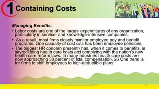 Containing Costs
Managing Benefits.
• Labor costs are one of the largest expenditures of any organization,
particularly in service- and knowledge-intensive companies.
• As a result, most firms closely monitor employee pay and benefit
programs. One casualty of cost cuts has been employee pensions.
• The biggest HR concern presently has, when it comes to benefits, is
skyrocketing health care costs and complying with the nation’s new
health care reform laws. In many industries health care costs are
now approaching 30 percent of total compensation. 26 One trend is
for firms to shift employees to high-deductible plans.
Copyright for University of Burao@2016 30
1
 