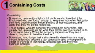 Containing Costs
Downsizing.
• Downsizing does not just take a toll on those who lose their jobs.
Employees who are “lucky” enough to keep their jobs often feel guilty
they have been retained, mourn the loss of their coworkers, and
worry that they will be the next to go.
• These people, who are generally the firm’s best performers, also
usually end up picking up the work their former coworkers used to do
for the same salary. When the economy improves or they see a
chance, they tend to head for the door.
• Downsizing is no longer just a short-term fix when times are tough,
though. It has now become a tool continually used by companies to
adjust to changes in technology, globalization, and the firm’s
business direction.
Copyright for University of Burao@2016 31
1
 