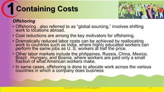 Containing Costs
Offshoring
• Offshoring , also referred to as “global sourcing,” involves shifting
work to locations abroad.
• Cost reductions are among the key motivators for offshoring.
• Dramatically reduced labor costs can be achieved by reallocating
work to countries such as India, where highly educated workers can
perform the same jobs as U. S. workers at half the price.
• Other labor markets include the philippines, Russia, China, Mexico,
Brazil , Hungary, and Bosnia, where workers are paid only a small
fraction of what American workers make.
• In same cases, offshoring is done to allocate work across the various
countries in which a company does business
Copyright for University of Burao@2016 34
1
 