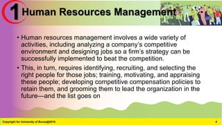 Human Resources Management
• Human resources management involves a wide variety of
activities, including analyzing a company’s competitive
environment and designing jobs so a firm’s strategy can be
successfully implemented to beat the competition.
• This, in turn, requires identifying, recruiting, and selecting the
right people for those jobs; training, motivating, and appraising
these people; developing competitive compensation policies to
retain them, and grooming them to lead the organization in the
future—and the list goes on
Copyright for University of Burao@2016 4
1
 