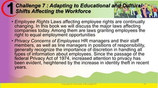 Challenge 7 : Adapting to Educational and Cultural
Shifts Affecting the Workforce
• Employee Rights Laws affecting employee rights are continually
changing. In this book we will discuss the major laws affecting
companies today. Among them are laws granting employees the
right to equal employment opportunities
• Privacy Concerns of Employees HR managers and their staff
members, as well as line managers in positions of responsibility,
generally recognize the importance of discretion in handling all
types of information about employees. Since the passage of the
federal Privacy Act of 1974, increased attention to privacy has
been evident, heightened by the increase in identity theft in recent
years.
Copyright for University of Burao@2016 44
1
 