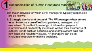Responsibilities of Human Resources Managers
The major activities for which a HR manager is typically responsible
are as follows:
1. Strategic advice and counsel. The HR manager often serves
as an in-house consultant to supervisors, managers, and
executives. Given their knowledge of internal employment
information and productivity metrics as well as their awareness of
external trends such as economic and unemployment data and
new legal and regulatory issues, HR managers can be an
invaluable resource for making decisions.
Copyright for University of Burao@2016 48
1
 