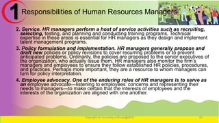 Responsibilities of Human Resources Managers
2. Service. HR managers perform a host of service activities such as recruiting,
selecting, testing, and planning and conducting training programs. Technical
expertise in these areas is essential for HR managers as they design and implement
talent management programs.
3. Policy formulation and implementation. HR managers generally propose and
draft new policies or policy revisions to cover recurring problems or to prevent
anticipated problems. Ordinarily, the policies are proposed to the senior executives of
the organization, who actually issue them. HR managers also monitor the firm’s
managers and employees to ensure they follow established HR policies, procedures,
and practices. Perhaps more important, they are a resource to whom managers can
turn for policy interpretation.
4. Employee advocacy. One of the enduring roles of HR managers is to serve as
an employee advocate—listening to employees’ concerns and representing their
needs to managers—to make certain that the interests of employees and the
interests of the organization are aligned with one another.
Copyright for University of Burao@2016 49
1
 