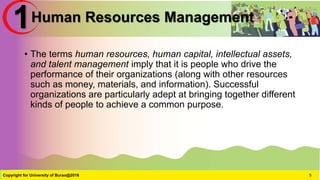 Human Resources Management
• The terms human resources, human capital, intellectual assets,
and talent management imply that it is people who drive the
performance of their organizations (along with other resources
such as money, materials, and information). Successful
organizations are particularly adept at bringing together different
kinds of people to achieve a common purpose.
Copyright for University of Burao@2016 5
1
 