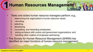 Human Resources Management
• Tasks and duties human resource managers perform: e.g.,
1. determining the organization’s human resource needs;
2. recruiting,
3. selecting,
4. developing,
5. counseling, and rewarding employees;
6. acting as liaison with unions and government organizations; and
7. handling other matters of employee well-being).
• The Society for Human Resource Management (SHRM) has
identified six major functions of human resource management:
Copyright for University of Burao@2016 6
1
 