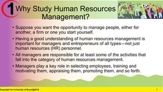 Why Study Human Resources
Management?
• Suppose you want the opportunity to manage people, either for
another, a firm or one you start yourself.
• Having a good understanding of human resources management is
important for managers and entrepreneurs of all types—not just
human resources (HR) personnel.
• All managers are responsible for at least some of the activities that
fall into the category of human resources management.
• Managers play a key role in selecting employees, training and
motivating them, appraising them, promoting them, and so forth.
Copyright for University of Burao@2016 7
1
 