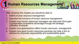 Human Resources Management
After studying this chapter you should be able to:
1. Define human resource management.
2. Describe the functions of human resource management.
3. Explain how human resources managers can help their firms gain
a sustainable competitive advantage through the strategic
utilization of people.
4. Explain how globalizations affect human resources management.
5. Explain how good human resources practices can help a firm to
achieve its corporate responsibility and sustainability goals.
Copyright for University of Burao@2016 1
Learning Outcome
1
 