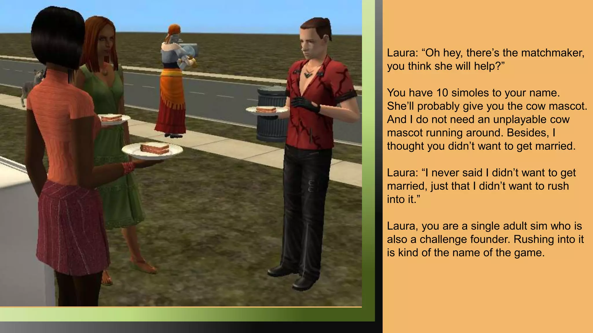 Laura: “Oh hey, there’s the matchmaker,
you think she will help?”
You have 10 simoles to your name.
She’ll probably give you the cow mascot.
And I do not need an unplayable cow
mascot running around. Besides, I
thought you didn’t want to get married.
Laura: “I never said I didn’t want to get
married, just that I didn’t want to rush
into it.”
Laura, you are a single adult sim who is
also a challenge founder. Rushing into it
is kind of the name of the game.
 