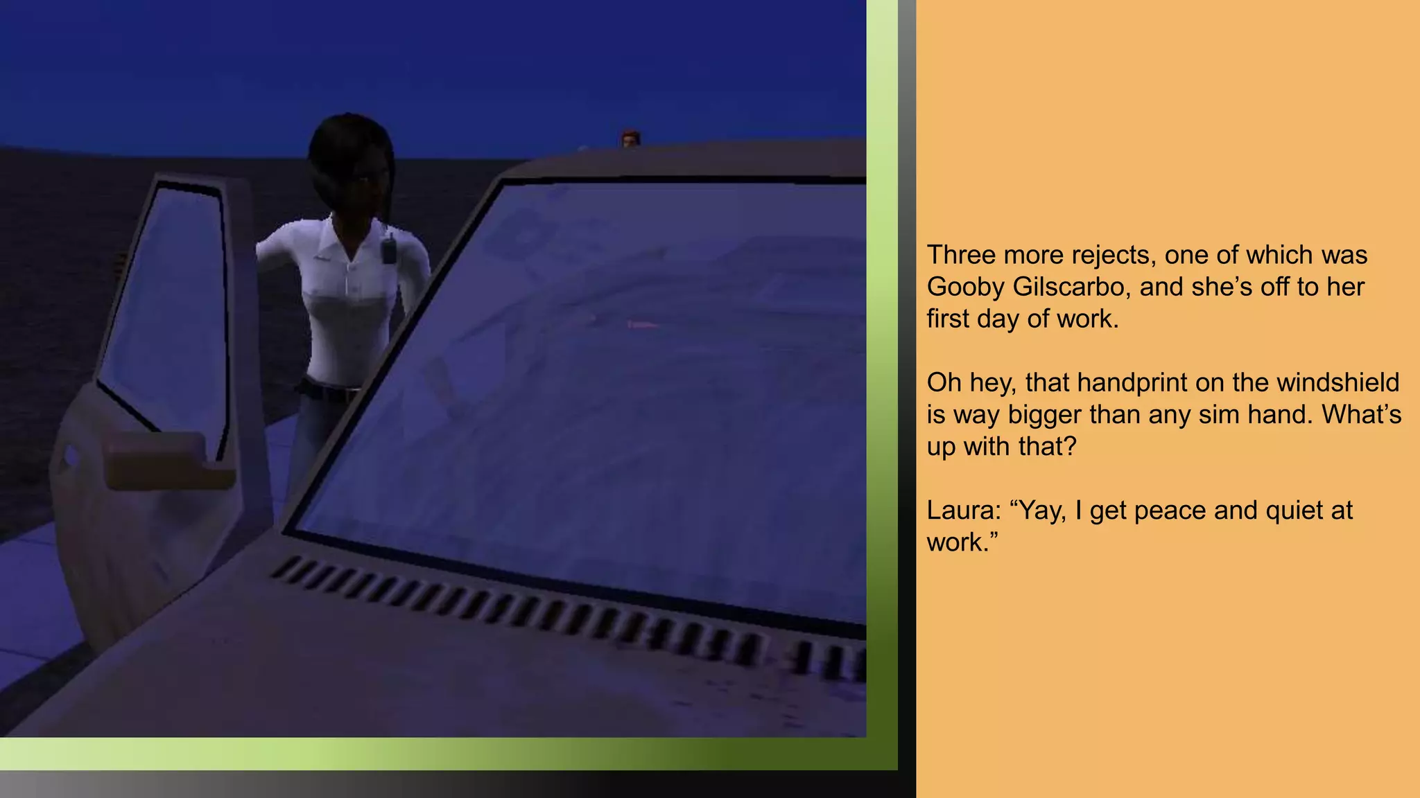 Three more rejects, one of which was
Gooby Gilscarbo, and she’s off to her
first day of work.
Oh hey, that handprint on the windshield
is way bigger than any sim hand. What’s
up with that?
Laura: “Yay, I get peace and quiet at
work.”
 