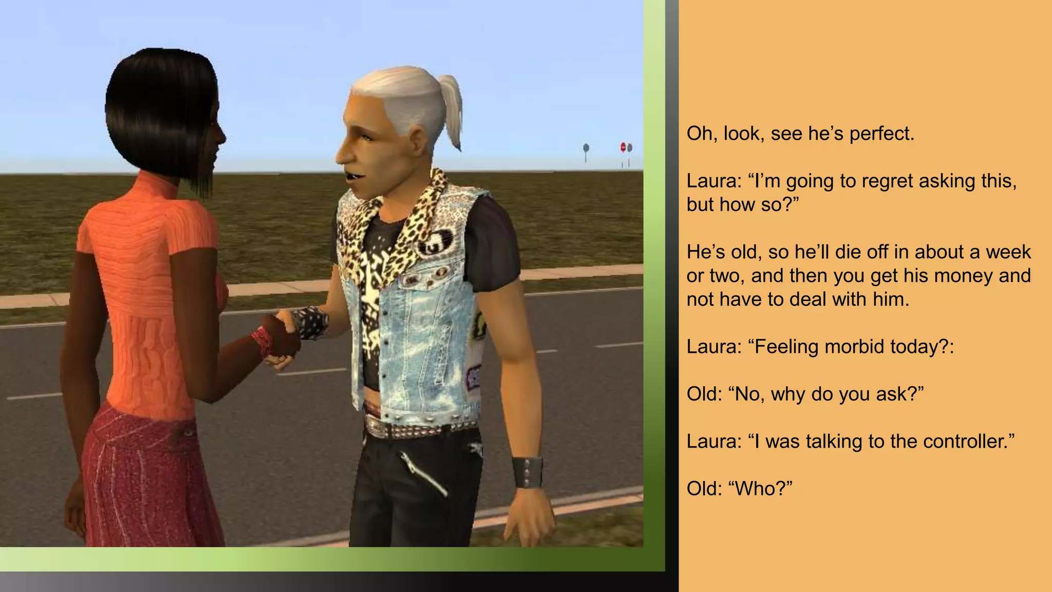 Oh, look, see he’s perfect.
Laura: “I’m going to regret asking this,
but how so?”
He’s old, so he’ll die off in about a week
or two, and then you get his money and
not have to deal with him.
Laura: “Feeling morbid today?:
Old: “No, why do you ask?”
Laura: “I was talking to the controller.”
Old: “Who?”
 