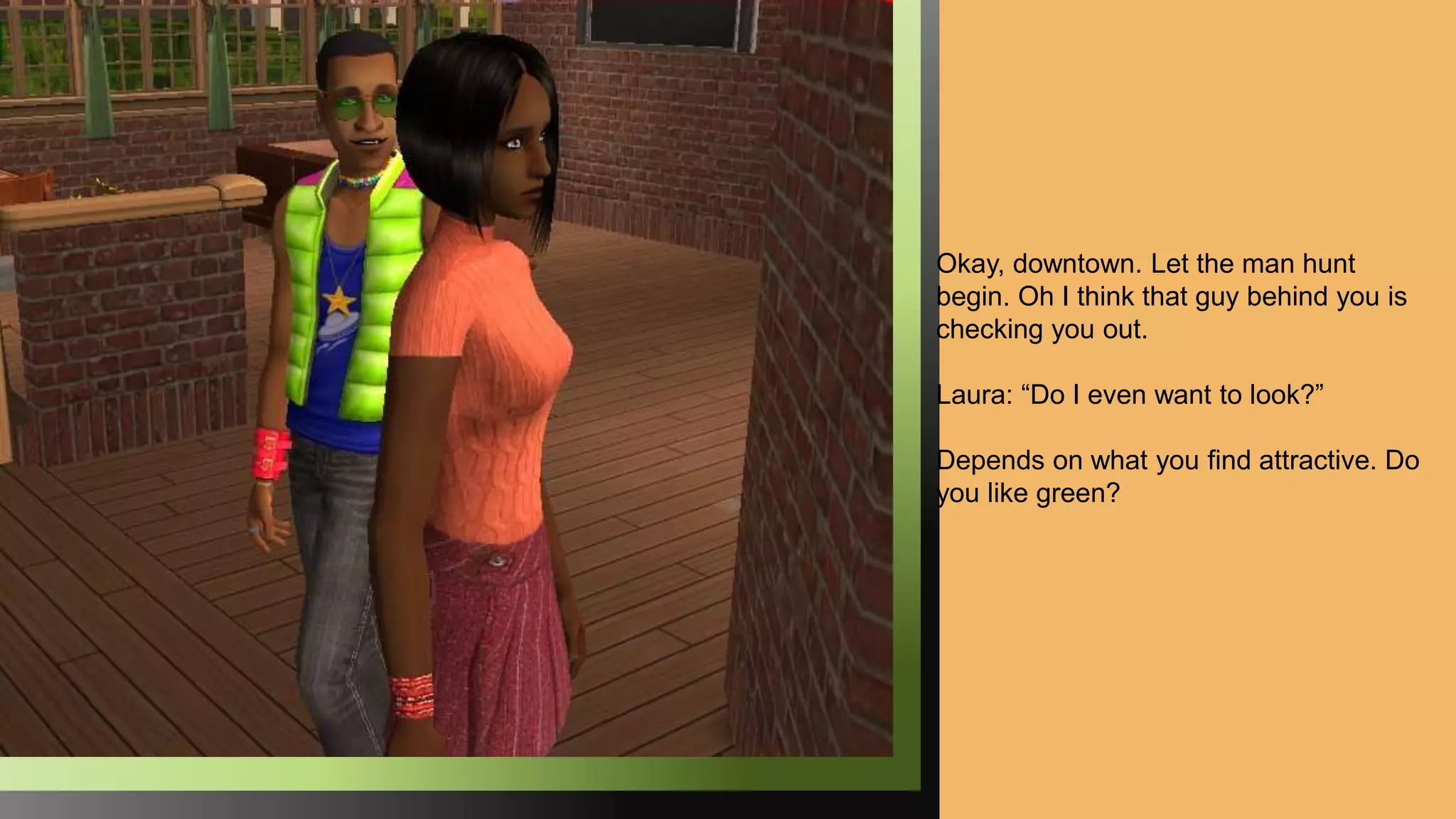 Okay, downtown. Let the man hunt
begin. Oh I think that guy behind you is
checking you out.
Laura: “Do I even want to look?”
Depends on what you find attractive. Do
you like green?
 