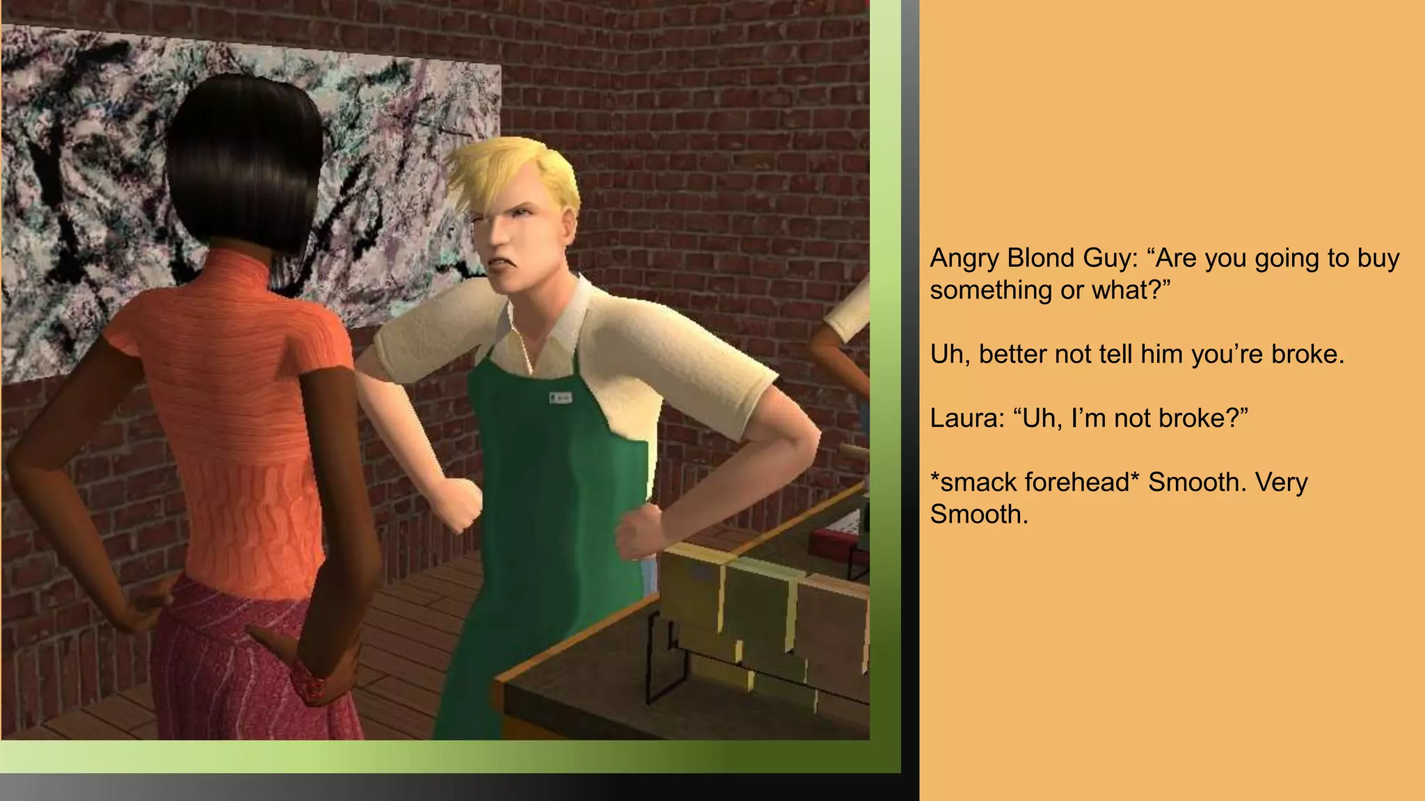 Angry Blond Guy: “Are you going to buy
something or what?”
Uh, better not tell him you’re broke.
Laura: “Uh, I’m not broke?”
*smack forehead* Smooth. Very
Smooth.
 