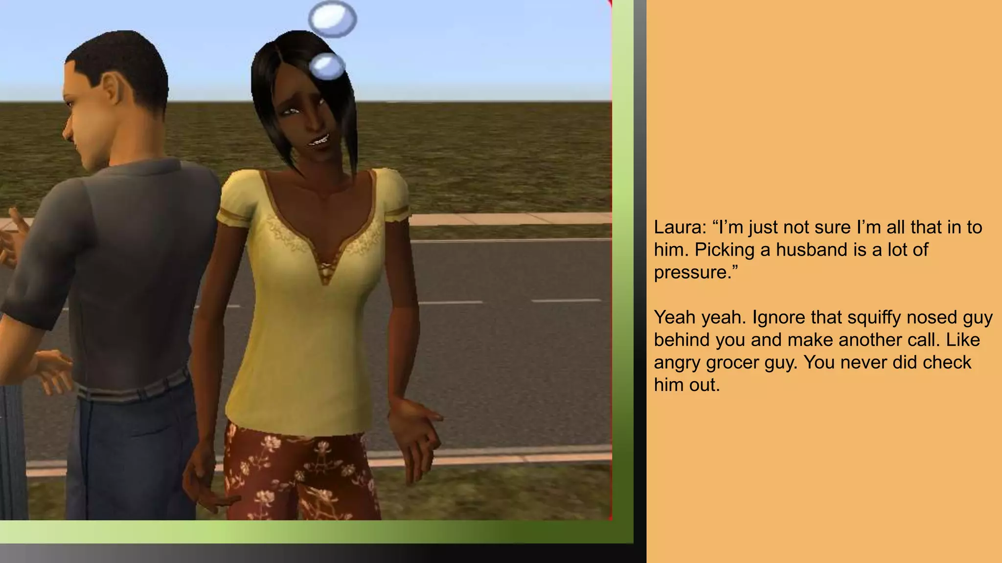 Laura: “I’m just not sure I’m all that in to
him. Picking a husband is a lot of
pressure.”
Yeah yeah. Ignore that squiffy nosed guy
behind you and make another call. Like
angry grocer guy. You never did check
him out.
 