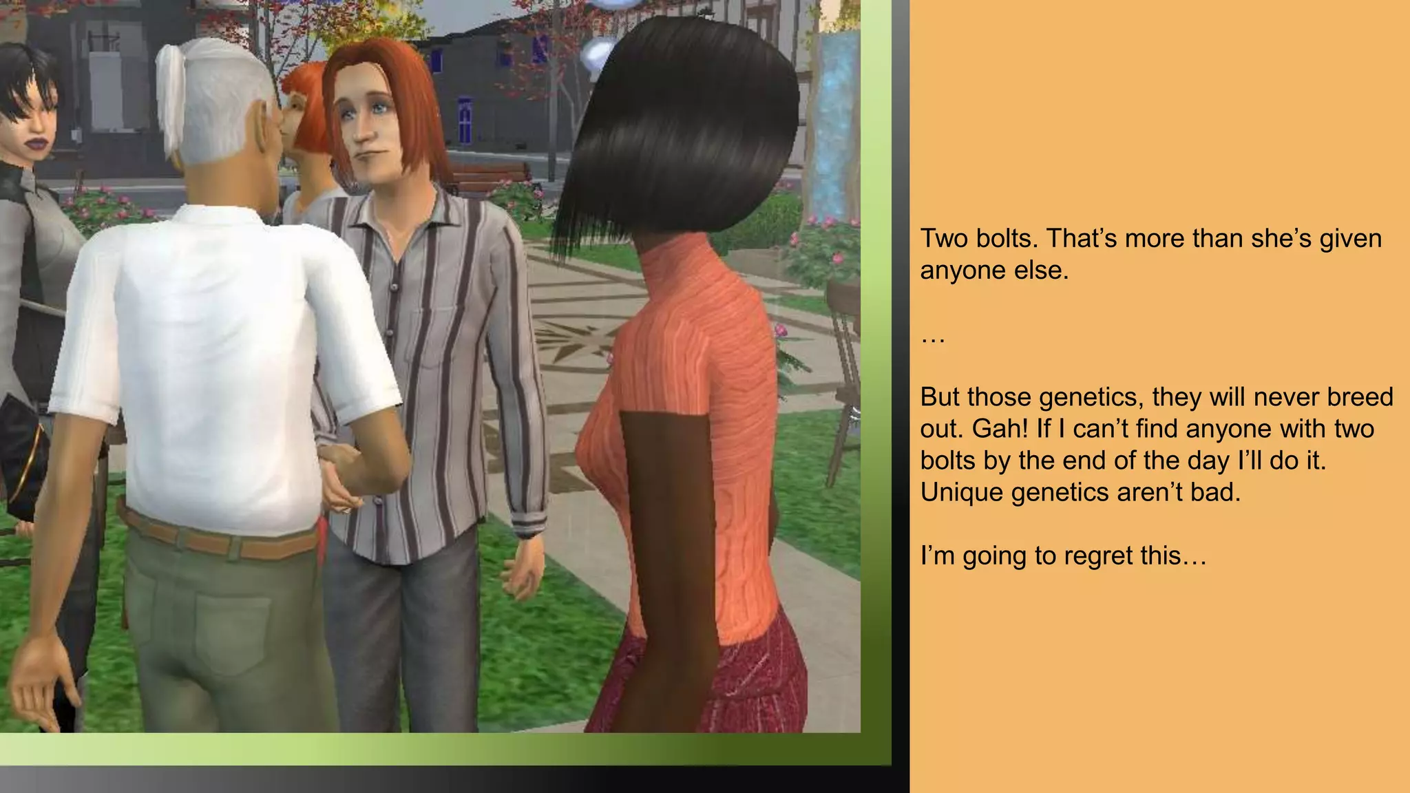Two bolts. That’s more than she’s given
anyone else.
…
But those genetics, they will never breed
out. Gah! If I can’t find anyone with two
bolts by the end of the day I’ll do it.
Unique genetics aren’t bad.
I’m going to regret this…
 