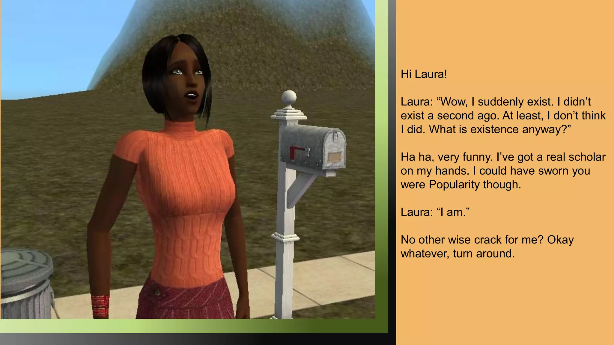 Hi Laura!
Laura: “Wow, I suddenly exist. I didn’t
exist a second ago. At least, I don’t think
I did. What is existence anyway?”
Ha ha, very funny. I’ve got a real scholar
on my hands. I could have sworn you
were Popularity though.
Laura: “I am.”
No other wise crack for me? Okay
whatever, turn around.
 