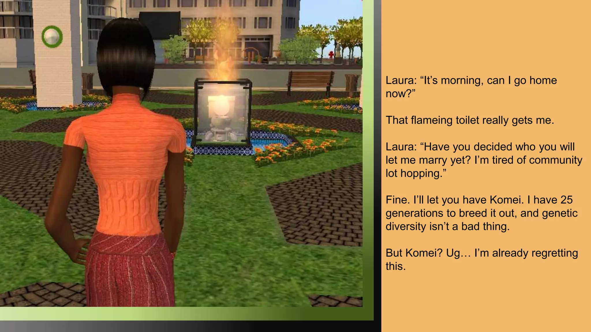 Laura: “It’s morning, can I go home
now?”
That flameing toilet really gets me.
Laura: “Have you decided who you will
let me marry yet? I’m tired of community
lot hopping.”
Fine. I’ll let you have Komei. I have 25
generations to breed it out, and genetic
diversity isn’t a bad thing.
But Komei? Ug… I’m already regretting
this.
 