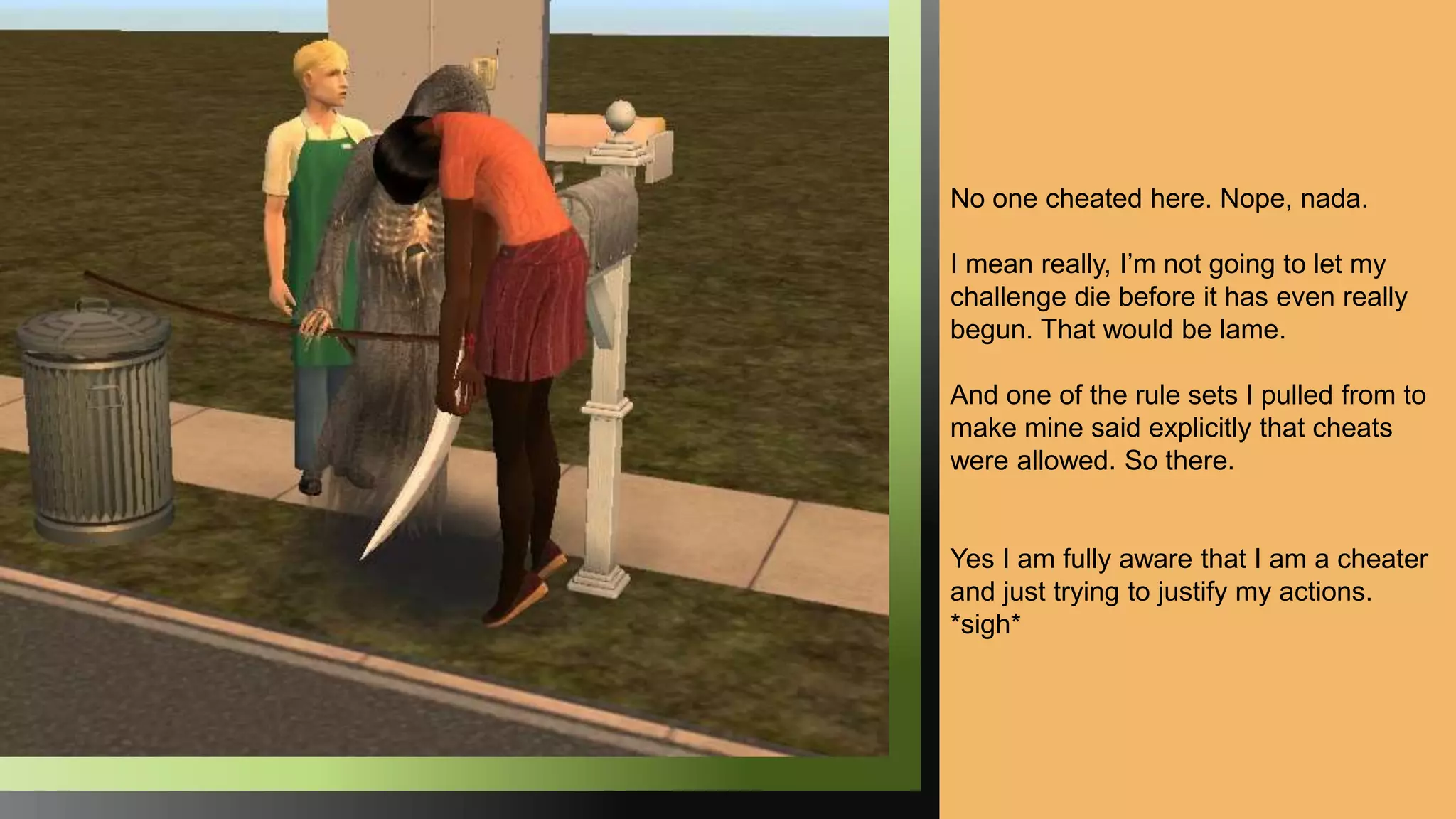 No one cheated here. Nope, nada.
I mean really, I’m not going to let my
challenge die before it has even really
begun. That would be lame.
And one of the rule sets I pulled from to
make mine said explicitly that cheats
were allowed. So there.
Yes I am fully aware that I am a cheater
and just trying to justify my actions.
*sigh*
 