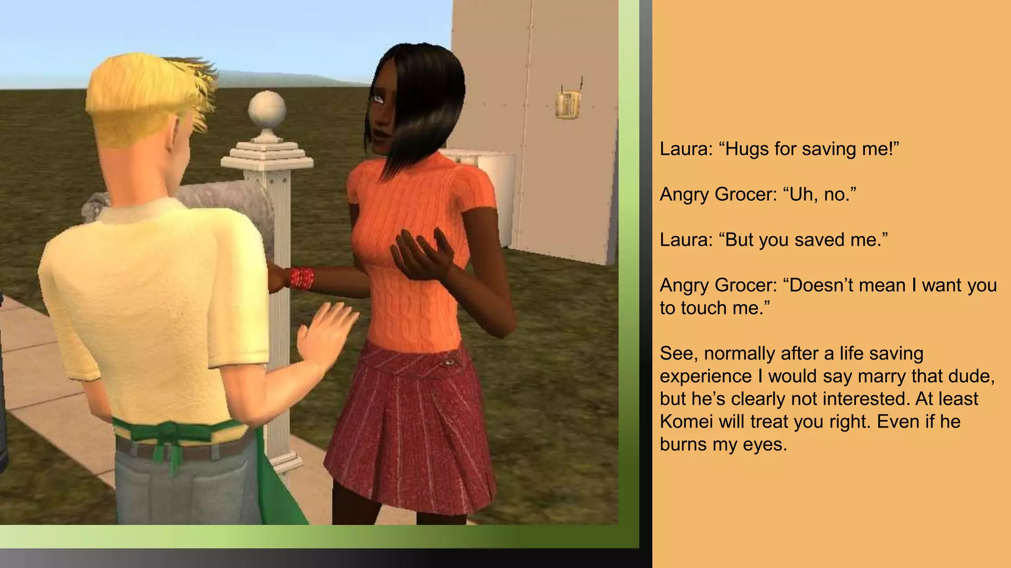 Laura: “Hugs for saving me!”
Angry Grocer: “Uh, no.”
Laura: “But you saved me.”
Angry Grocer: “Doesn’t mean I want you
to touch me.”
See, normally after a life saving
experience I would say marry that dude,
but he’s clearly not interested. At least
Komei will treat you right. Even if he
burns my eyes.
 