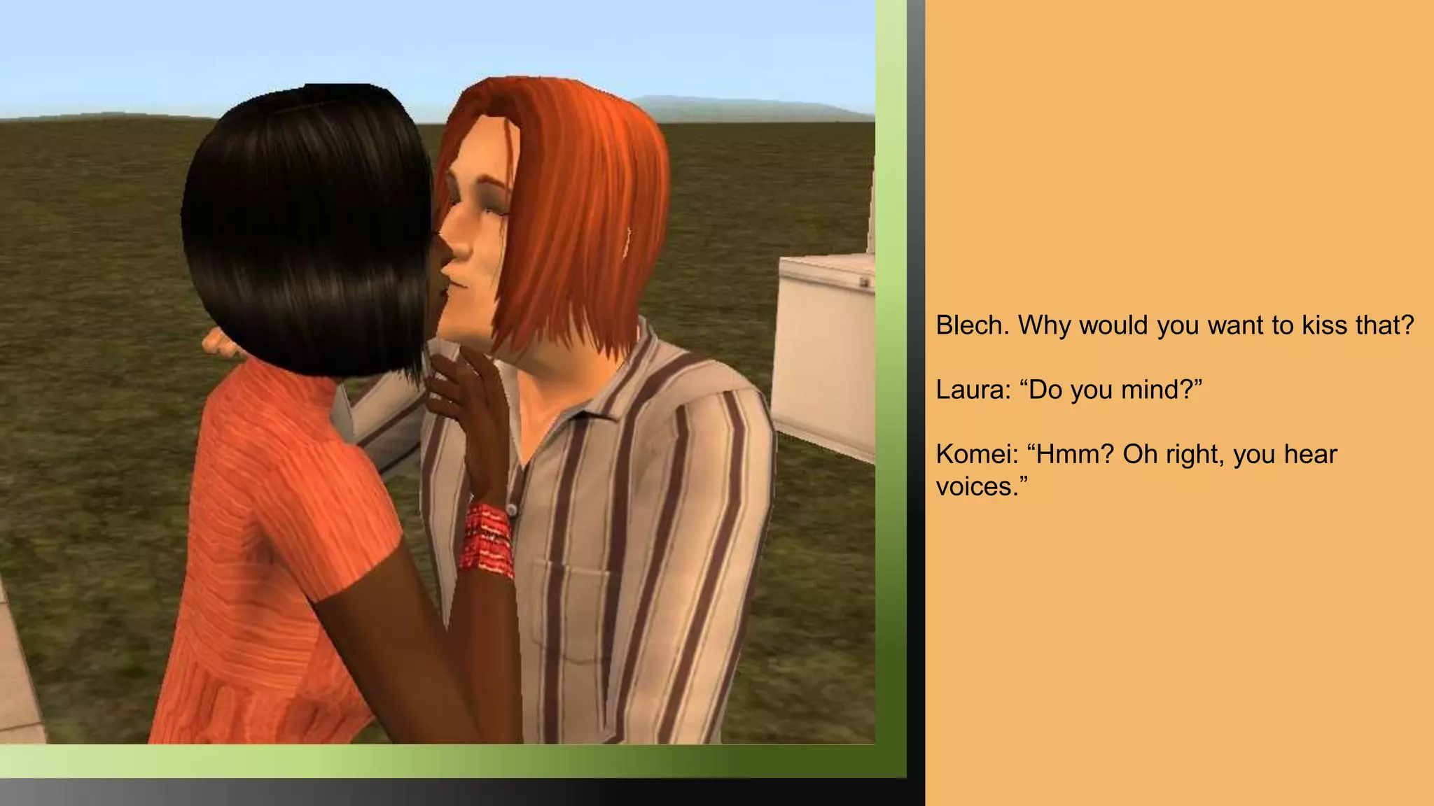 Blech. Why would you want to kiss that?
Laura: “Do you mind?”
Komei: “Hmm? Oh right, you hear
voices.”
 