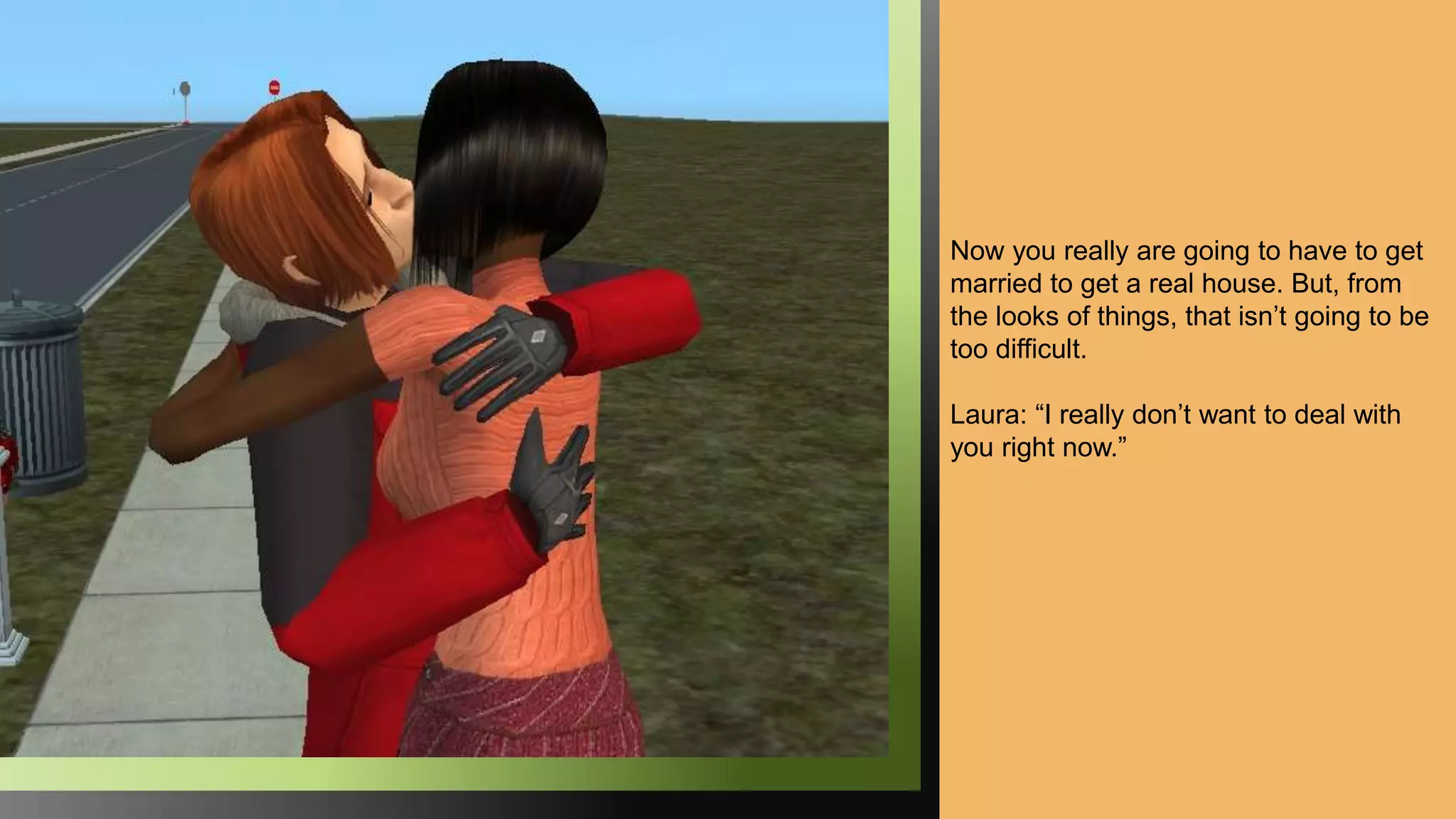 Now you really are going to have to get
married to get a real house. But, from
the looks of things, that isn’t going to be
too difficult.
Laura: “I really don’t want to deal with
you right now.”
 