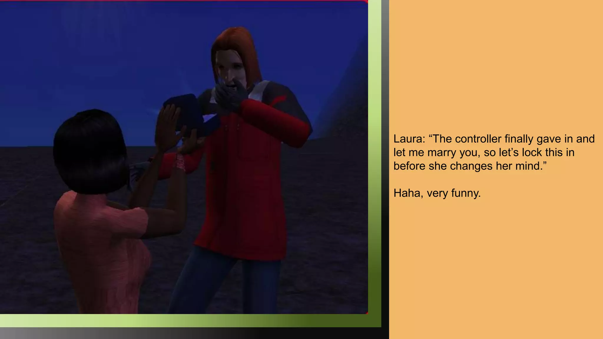 Laura: “The controller finally gave in and
let me marry you, so let’s lock this in
before she changes her mind.”
Haha, very funny.
 