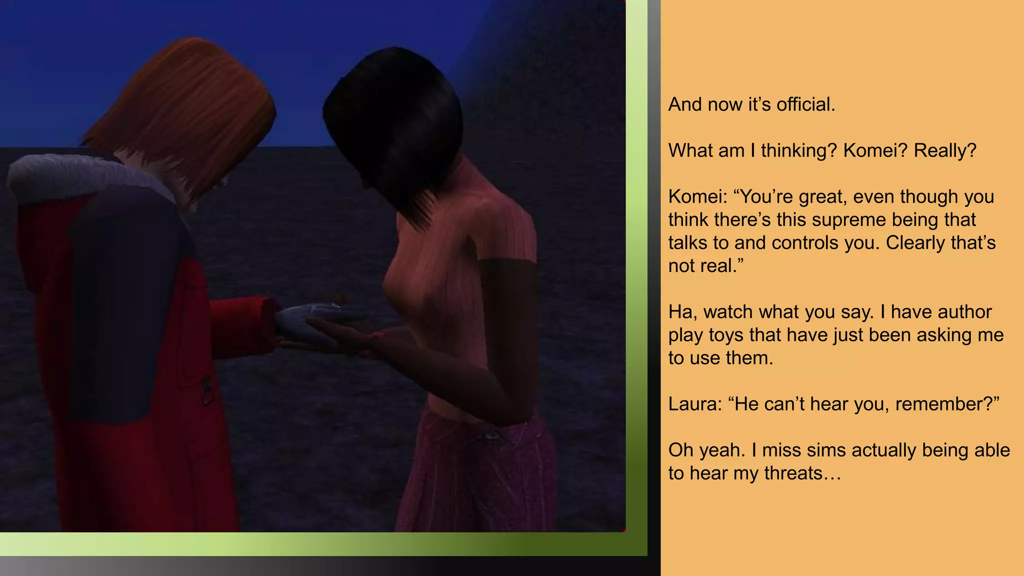 And now it’s official.
What am I thinking? Komei? Really?
Komei: “You’re great, even though you
think there’s this supreme being that
talks to and controls you. Clearly that’s
not real.”
Ha, watch what you say. I have author
play toys that have just been asking me
to use them.
Laura: “He can’t hear you, remember?”
Oh yeah. I miss sims actually being able
to hear my threats…
 