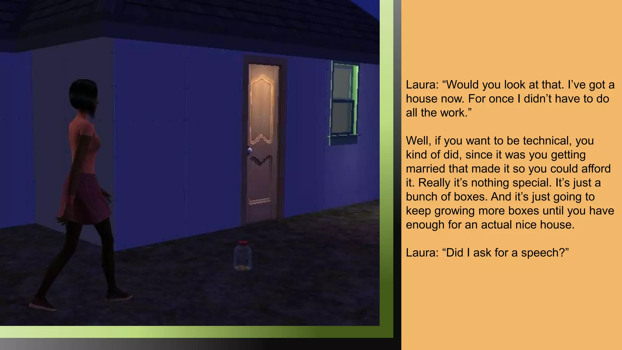 Laura: “Would you look at that. I’ve got a
house now. For once I didn’t have to do
all the work.”
Well, if you want to be technical, you
kind of did, since it was you getting
married that made it so you could afford
it. Really it’s nothing special. It’s just a
bunch of boxes. And it’s just going to
keep growing more boxes until you have
enough for an actual nice house.
Laura: “Did I ask for a speech?”
 