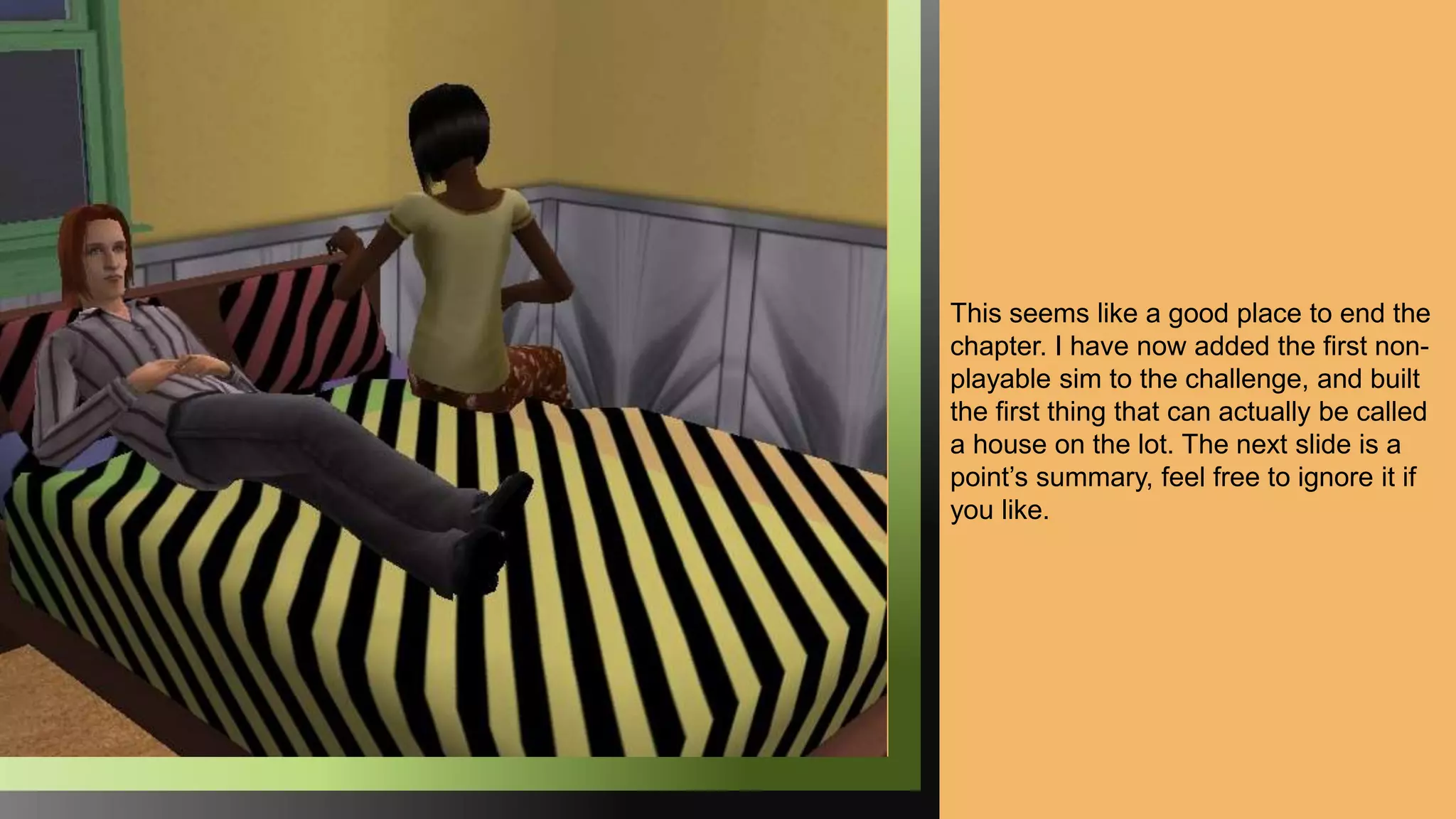 This seems like a good place to end the
chapter. I have now added the first non-
playable sim to the challenge, and built
the first thing that can actually be called
a house on the lot. The next slide is a
point’s summary, feel free to ignore it if
you like.
 