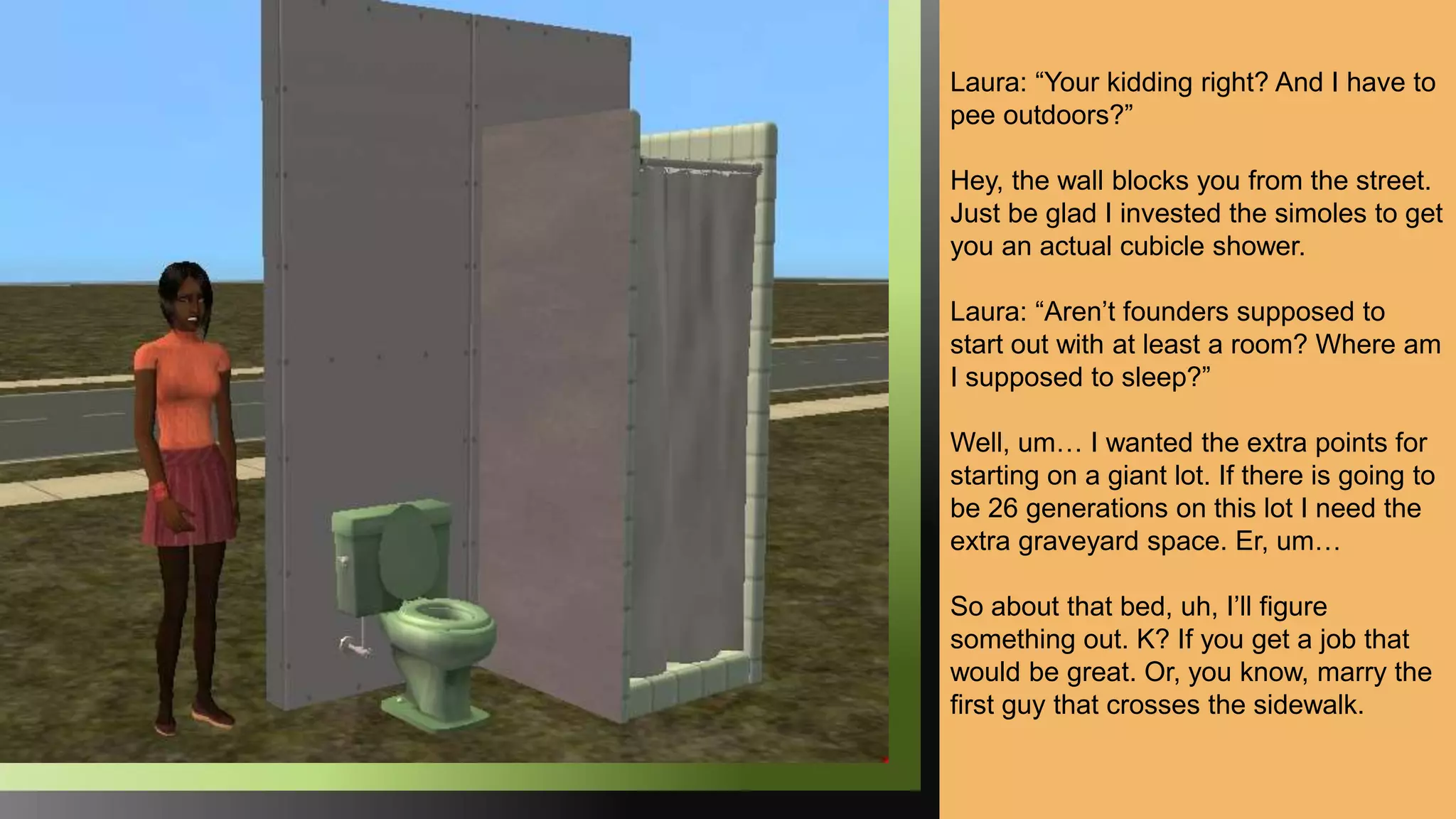 Laura: “Your kidding right? And I have to
pee outdoors?”
Hey, the wall blocks you from the street.
Just be glad I invested the simoles to get
you an actual cubicle shower.
Laura: “Aren’t founders supposed to
start out with at least a room? Where am
I supposed to sleep?”
Well, um… I wanted the extra points for
starting on a giant lot. If there is going to
be 26 generations on this lot I need the
extra graveyard space. Er, um…
So about that bed, uh, I’ll figure
something out. K? If you get a job that
would be great. Or, you know, marry the
first guy that crosses the sidewalk.
 
