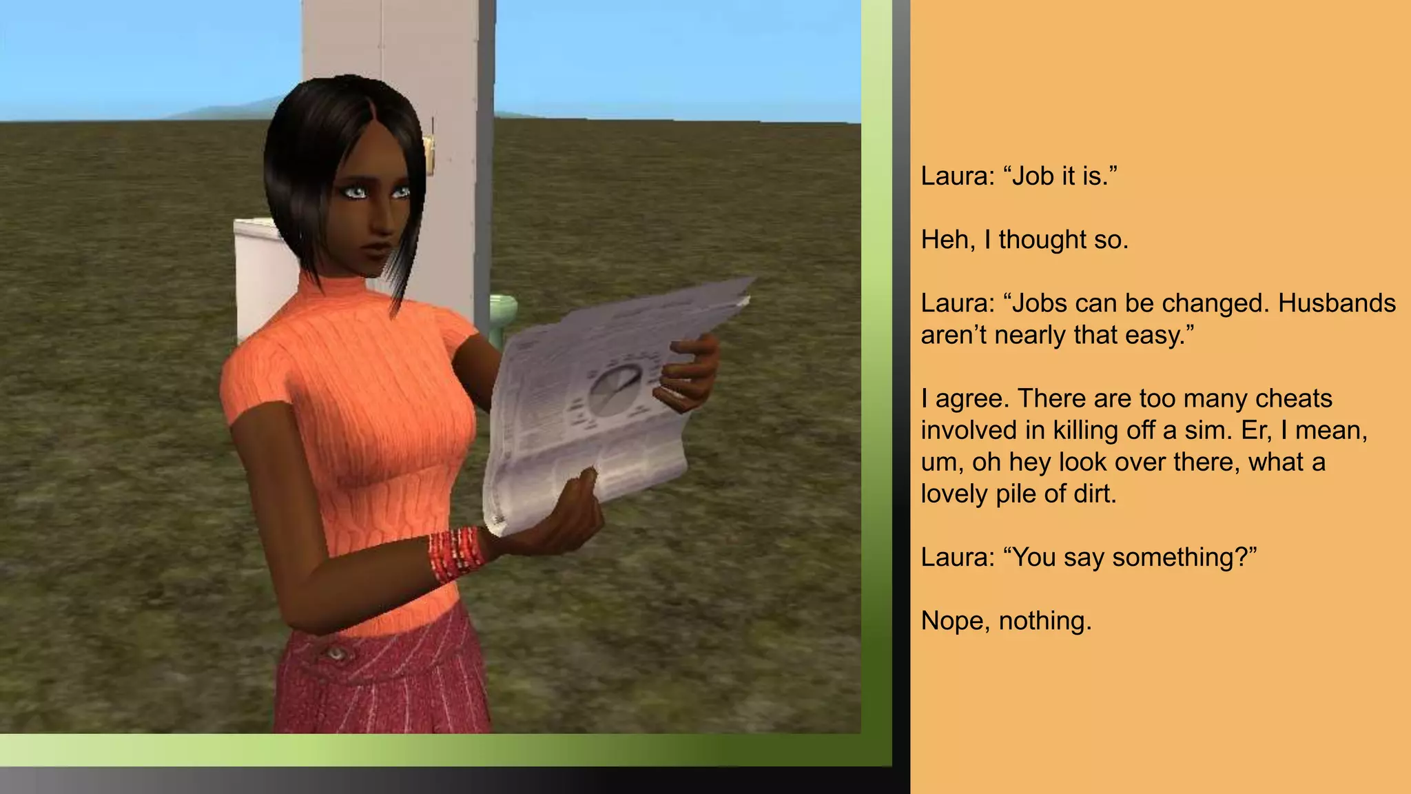 Laura: “Job it is.”
Heh, I thought so.
Laura: “Jobs can be changed. Husbands
aren’t nearly that easy.”
I agree. There are too many cheats
involved in killing off a sim. Er, I mean,
um, oh hey look over there, what a
lovely pile of dirt.
Laura: “You say something?”
Nope, nothing.
 