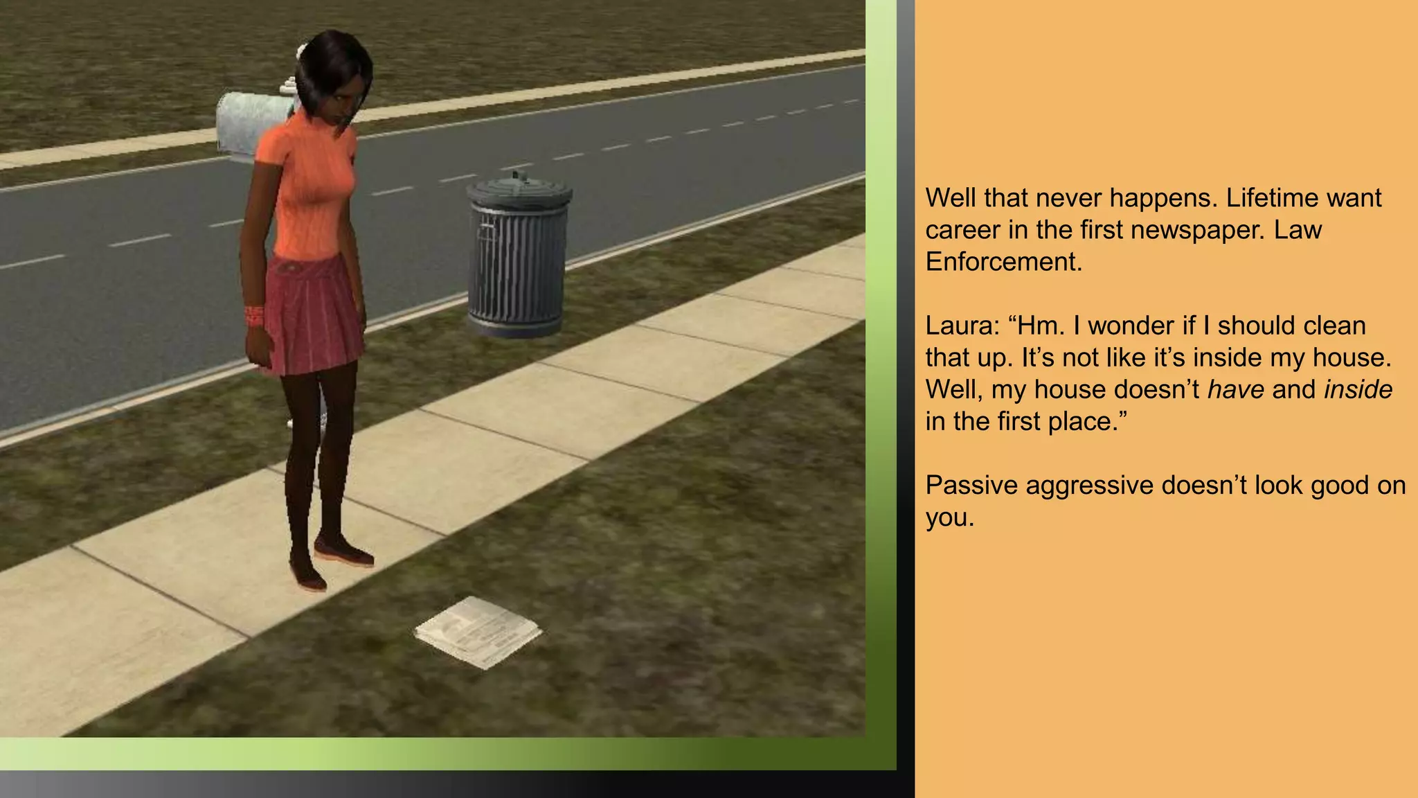 Well that never happens. Lifetime want
career in the first newspaper. Law
Enforcement.
Laura: “Hm. I wonder if I should clean
that up. It’s not like it’s inside my house.
Well, my house doesn’t have and inside
in the first place.”
Passive aggressive doesn’t look good on
you.
 