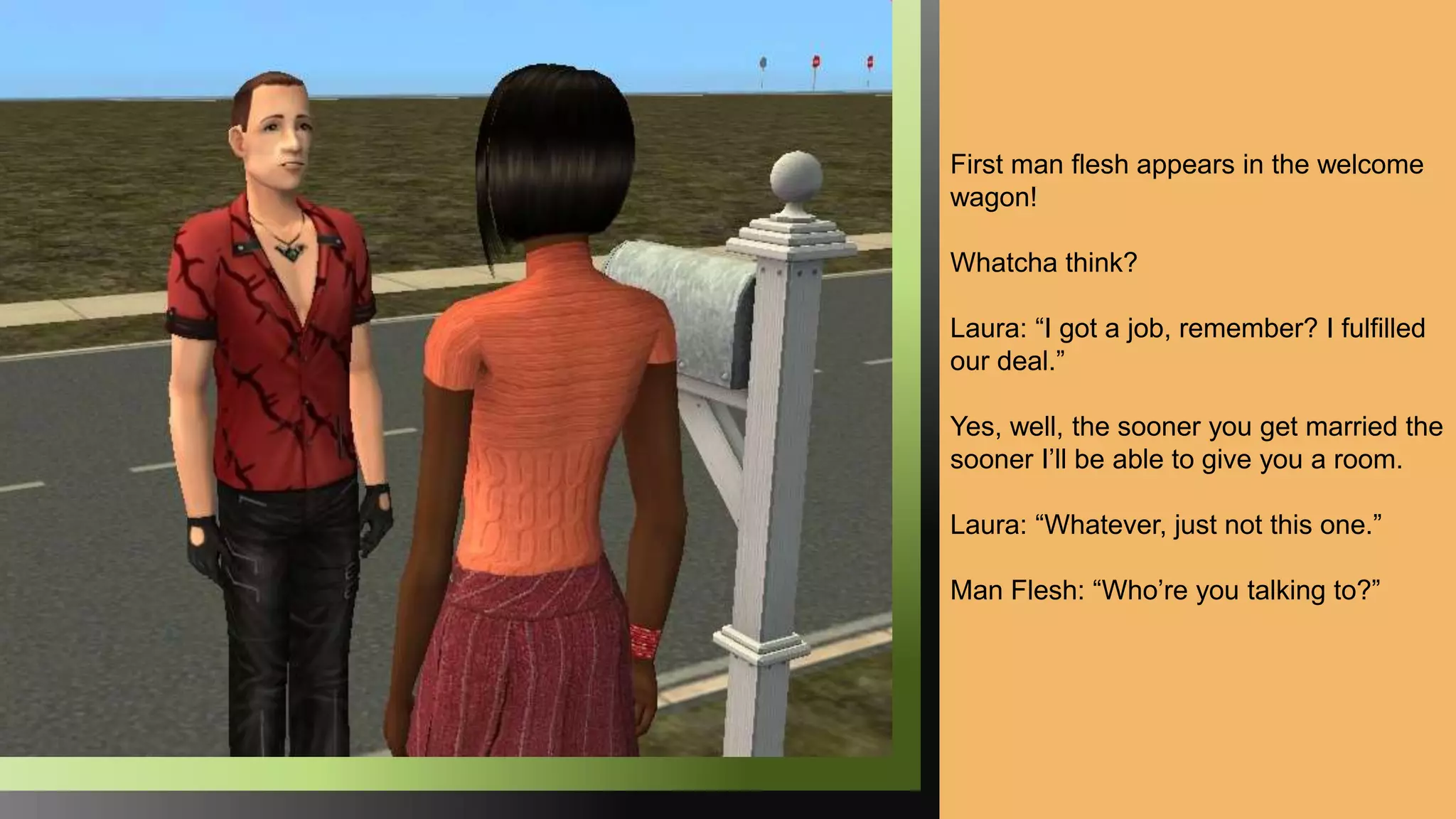 First man flesh appears in the welcome
wagon!
Whatcha think?
Laura: “I got a job, remember? I fulfilled
our deal.”
Yes, well, the sooner you get married the
sooner I’ll be able to give you a room.
Laura: “Whatever, just not this one.”
Man Flesh: “Who’re you talking to?”
 