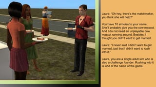 Laura: “Oh hey, there’s the matchmaker,
you think she will help?”
You have 10 simoles to your name.
She’ll probably give you the cow mascot.
And I do not need an unplayable cow
mascot running around. Besides, I
thought you didn’t want to get married.
Laura: “I never said I didn’t want to get
married, just that I didn’t want to rush
into it.”
Laura, you are a single adult sim who is
also a challenge founder. Rushing into it
is kind of the name of the game.
 