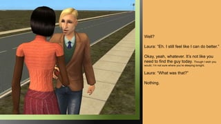 Well?
Laura: “Eh. I still feel like I can do better.”
Okay, yeah, whatever. It’s not like you
need to find the guy today. Though I wish you
would. I’m not sure where you’re sleeping tonight.
Laura: “What was that?”
Nothing.
 